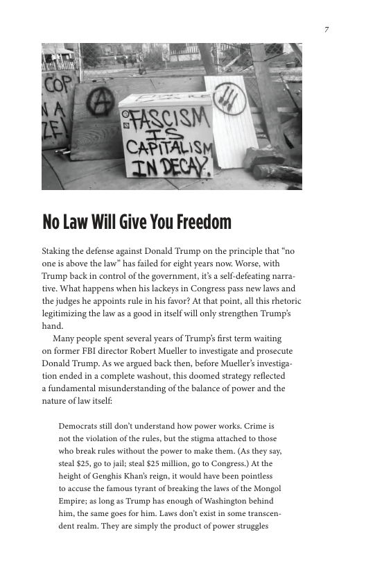 No Law Will Give You Freedom  Staking the defense against Donald Trump on the principle that “no one is above the law” has failed for eight years now: Worse, with ‘Tramp back n control of the government, it’s a self-defeating narra- tive. What happens when his lackeys in Congress pass new laws and the judges he appoints rule in his favor? At that point, al this rhetoric legitimizing the law as a good in itself will only strengthen Trump’s hand.  Many people spent several years of Trump’s first term waiting on former FBI director Robert Mueller to investigate and prosecute Donald Trump. As we argued back the, before Mueller’s investiga- tion ended in a complete washout,this doomed strategy reflected a fundamental misunderstanding of the balance of power and the nature of aw itself:  Democrats still don’t understand how power works. Crime is ot the violation of the rules, but the stigma attached to those. who break rules without the power to make them. (As they say, steal $25, go 1o jail; steal $25 million, go to Congress.) At the height of Genghis Khan’s eign, it would have been pointless 10 accuse the famous tyrant of breaking the laws of the Mongol Empire; a long as Trump has enough of Washington behind him, the same goes for him. Laws don’t exist in some transcen- dent realm. They are simply the product of power struggles 
